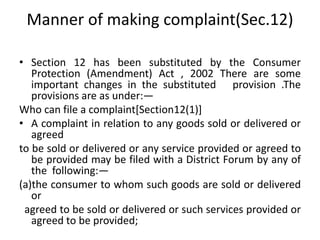 Manner of making complaint(Sec.12)
• Section 12 has been substituted by the Consumer
Protection (Amendment) Act , 2002 There are some
important changes in the substituted provision .The
provisions are as under:—
Who can file a complaint[Section12(1)]
• A complaint in relation to any goods sold or delivered or
agreed
to be sold or delivered or any service provided or agreed to
be provided may be filed with a District Forum by any of
the following:—
(a)the consumer to whom such goods are sold or delivered
or
agreed to be sold or delivered or such services provided or
agreed to be provided;
 