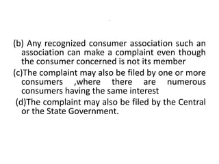 -
(b) Any recognized consumer association such an
association can make a complaint even though
the consumer concerned is not its member
(c)The complaint may also be filed by one or more
consumers ,where there are numerous
consumers having the same interest
(d)The complaint may also be filed by the Central
or the State Government.
 
