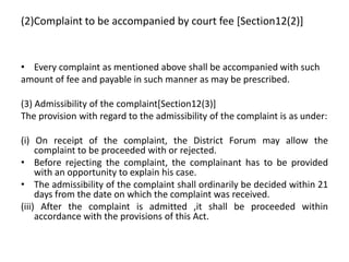 (2)Complaint to be accompanied by court fee [Section12(2)]
• Every complaint as mentioned above shall be accompanied with such
amount of fee and payable in such manner as may be prescribed.
(3) Admissibility of the complaint[Section12(3)]
The provision with regard to the admissibility of the complaint is as under:
(i) On receipt of the complaint, the District Forum may allow the
complaint to be proceeded with or rejected.
• Before rejecting the complaint, the complainant has to be provided
with an opportunity to explain his case.
• The admissibility of the complaint shall ordinarily be decided within 21
days from the date on which the complaint was received.
(iii) After the complaint is admitted ,it shall be proceeded within
accordance with the provisions of this Act.
 