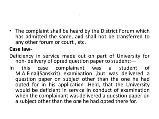 -
• The complaint shall be heard by the District Forum which
has admitted the same, and shall not be transferred to
any other forum or court , etc.
Case law-
Deficiency in service made out on part of University for
non- delivery of opted question paper to student:—
In this case complainant was a student of
M.A.Final(Sanskrit) examination ,but was delivered a
question paper on subject other than the one he had
opted for in his application .Held, that the University
would be deficient in service in conduct of examination
when the complainant was delivered a question paper on
a subject other than the one he had opted there for.
 