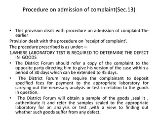 Procedure on admission of complaint(Sec.13)
• This provision deals with procedure on admission of complaint.The
earlier
Provision dealt with the procedure on ‘receipt of complaint’.
The procedure prescribed is as under:—
1.WHERE LABORATORY TEST IS REQUIRED TO DETERMINE THE DEFECT
IN GOODS
• The District Forum should refer a copy of the complaint to the
opposite party directing him to give his version of the case within a
period of 30 days which can be extended to 45 days.
• The District Forum may require the complainant to deposit
specified fees for payment to the appropriate laboratory for
carrying out the necessary analysis or test in relation to the goods
in question.
• The District Forum will obtain a sample of the goods ,seal it ,
authenticate it and refer the samples sealed to the appropriate
laboratory for an analysis or test ,with a view to finding out
whether such goods suffer from any defect.
 