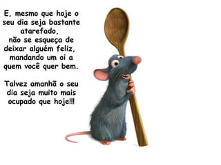 E, mesmo que hoje o seu dia seja bastante atarefado,  não se esqueça de deixar alguém feliz,  mandando um oi a quem você quer bem.  Talvez amanhã o seu dia seja muito mais ocupado que hoje!!! 