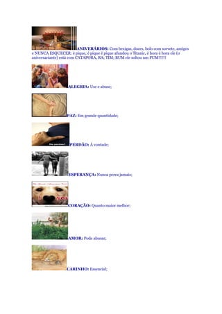 ANIVERÁRIOS: Com bexigas, doces, bolo com sorvete, amigos
e NUNCA ESQUECER: é pique, é pique é pique afundou o Titanic, é hora é hora ele (o
aniversariante) está com CATAPORA, RA; TIM; BUM ele soltou um PUM!!!!!!
ALEGRIA: Use e abuse;
PAZ: Em grande quantidade;
PERDÃO: À vontade;
ESPERANÇA: Nunca perca jamais;
CORAÇÃO: Quanto maior melhor;
AMOR: Pode abusar;
CARINHO: Essencial;
 