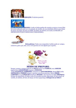 ABRAÇOS: O máximo possível;
BEIJOS: A cada 10 beijos ganhos de coração se renova 10 anos (Não
há contra indicação pode ser: de amizade; de carinho; de vaca (lambida); BD de amor (beijo
de amor); de longe; de perto; do MSN; do Orkut; do telefone; do sonho; do MEADD; (O
IMPORTANTE É QUE O BEIJO SEJA VERDADEIRO);
Brincadeiras: Todas com companhia é melhor pode ser: amigos,
cachorros, gatos, pai, mãe, vovó, vovô (precisa ser com alguém que se goste).
MODO DE PREPARO:
Sempre, sempre e sempre tenha fé em DEUS. Reúna sua FAMÍLIA, seus AMIGOS
joguem fora o DESESPERO esqueça as MÁGOAS.
Tenha PACIÊNCIA, SORRISOS, comemore os ANIVERSÁRIOS, deseje PAZ, tenha
ESPERANÇA, PERDOE sempre e quantas vezes forem precisas. Muito AMOR e
CARINHO no seu CORAÇÃO distribuam BEIJOS e não importa sua idade BRINQUE:
brinque de amarelinha, de pular corda, de esconde/esconde, pega/pega, de bate estaca, de
casinha, de adoleta, de bets, de dançar, de fazer piquenique, brinque de ser feliz!!!
 
