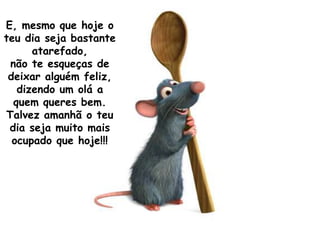 E, mesmo que hoje o
teu dia seja bastante
      atarefado,
 não te esqueças de
 deixar alguém feliz,
   dizendo um olá a
  quem queres bem.
Talvez amanhã o teu
 dia seja muito mais
  ocupado que hoje!!!
 