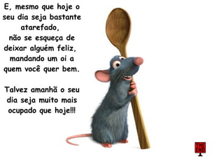 E, mesmo que hoje o seu dia seja bastante atarefado,  não se esqueça de deixar alguém feliz,  mandando um oi a quem você quer bem.  Talvez amanhã o seu dia seja muito mais ocupado que hoje!!! 