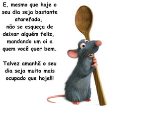 E, mesmo que hoje o seu dia seja bastante atarefado,  não se esqueça de deixar alguém feliz,  mandando um oi a quem você quer bem.  Talvez amanhã o seu dia seja muito mais ocupado que hoje!!! 