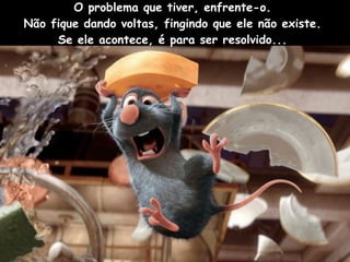 O problema que tiver, enfrente-o.  Não fique dando voltas, fingindo que ele não existe.  Se ele acontece, é para ser resolvido...  