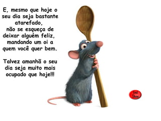 E, mesmo que hoje o seu dia seja bastante atarefado,  não se esqueça de deixar alguém feliz,  mandando um oi a quem você quer bem.  Talvez amanhã o seu dia seja muito mais ocupado que hoje!!! 