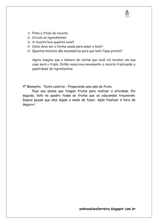 1) Pinte o título da receita:
2) Circule os ingredientes:
3) A receita leva quantos ovos?
4) Como deve ser a forma usada para assar o bolo?
5) Quantos minutos são necessários para que bolo fique pronto?
Agora imagine que o número de visitas que você irá receber em sua
casa será o triplo. Então reescreva novamente a receita triplicando a
quantidade de ingredientes:
4º Momento: Texto coletivo - Preparando uma sala de fruta.
Peça aos alunos que tragam frutas para realizar a atividade. Em
seguida, liste no quadro todas as frutas que os educandos trouxeram.
Depois peçam que eles digam o modo de fazer. Após finalizar é hora de
degustar!
andreaalvesferreira.blogspot.com.br
 