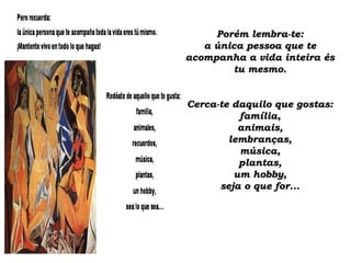 Porém lembra-te:Porém lembra-te:
a única pessoa que tea única pessoa que te
acompanha a vida inteira ésacompanha a vida inteira és
tu mesmo.tu mesmo.
Cerca-te daquilo que gostas:Cerca-te daquilo que gostas:
família,família,
animais,animais,
lembranças,lembranças,
música,música,
plantas,plantas,
um hobby,um hobby,
seja o que for...seja o que for...
 
