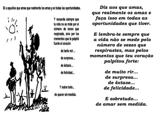 Diz aos que amas,Diz aos que amas,
que realmente os amas eque realmente os amas e
faça isso em todas asfaça isso em todas as
oportunidades que tiver.oportunidades que tiver.
E lembra-te sempre queE lembra-te sempre que
a vida não se mede peloa vida não se mede pelo
número de vezes quenúmero de vezes que
respirastes, mas pelosrespirastes, mas pelos
momentos que teu coraçãomomentos que teu coração
palpitou forte:palpitou forte:
de muito rir...de muito rir...
de surpresa...de surpresa...
de êxtase...de êxtase...
de felicidade...de felicidade...
E sobretudo...E sobretudo...
de amar sem medida.de amar sem medida.
 
