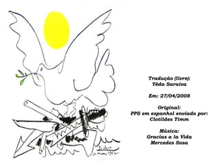 Tradução (livre):Tradução (livre):
Yêda SaraivaYêda Saraiva
Em: 27/04/2008Em: 27/04/2008
Original:Original:
PPS em espanhol enviado por:PPS em espanhol enviado por:
Clotildes TimmClotildes Timm
Música:Música:
Gracias a la VidaGracias a la Vida
Mercedes SosaMercedes Sosa
 