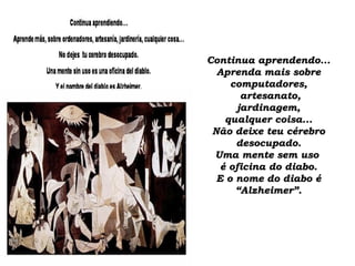 Continua aprendendo...Continua aprendendo...
Aprenda mais sobreAprenda mais sobre
computadores,computadores,
artesanato,artesanato,
jardinagem,jardinagem,
qualquer coisa...qualquer coisa...
Não deixe teu cérebroNão deixe teu cérebro
desocupado.desocupado.
Uma mente sem usoUma mente sem uso
é oficina do diabo.é oficina do diabo.
E o nome do diabo éE o nome do diabo é
“Alzheimer”.“Alzheimer”.
 