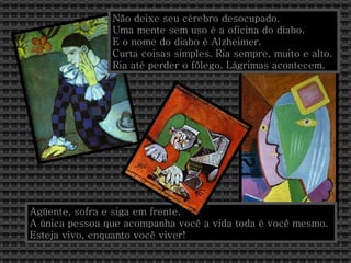 Não deixe seu cérebro desocupado.  Uma mente sem uso é a oficina do diabo. E o nome do diabo é Alzheimer. Curta coisas simples. Ria sempre, muito e alto. Ria até perder o fôlego. Lágrimas acontecem. Agüente, sofra e siga em frente.  A única pessoa que acompanha você a vida toda é você mesmo. Esteja vivo, enquanto você viver!  