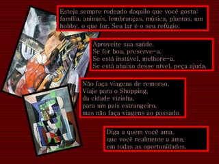 Esteja sempre rodeado daquilo que você gosta: família, animais, lembranças, música, plantas, um hobby, o que for. Seu lar é o seu refúgio.  Aproveite sua saúde.  Se for boa, preserve-a.  Se está instável, melhore-a.  Se está abaixo desse nível, peça ajuda. Não faça viagens de remorso.  Viaje para o Shopping,  da cidade vizinha,  para um país estrangeiro,  mas não faça viagens ao passado . Diga a quem você ama,  que você realmente a ama, em todas as oportunidades. 