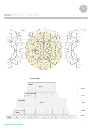 = p.a.t.




                                                                                                                      = 2 p.a. feitos n




Técnica: Saia de motivos redondos natural                                                                                     = 4 p.a. arrem




                                                                                                      acabamento
                                                                                                                   bicos de
                                                                                                   BR 612/11

                                                                               união dos motivos                              = 3 p.a. arrem




                                                                                                                                  arremate
                                                                                                                       superior
                           Roseta                                                                                              = 3 p.a.d. arr



                                                                       5


                                                                                                                              = 4 p.a.d. arr
                                                                       4

                                                                   3

                                                                       2
                                                                                                                              = leque
                                                                           1




                                                                                                                          = picô




                                              Esquema da saia



                                          Quadril
                                                           96 cm
                                                                                                      26 cm



                                     Motivos rendados
                                     1ª fileira                                                      15 cm


                    Parte inferior
                                                            148 cm                                        26 cm




             Motivos rendados                                                                          15 cm
             2ª fileira

                                                                                                     10 cm
   Rosetas




www.coatscrafts.com.br                                                                                                                       5
 