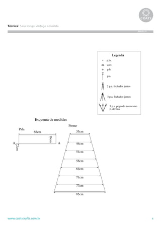 85cm




Técnica: Saia longa vintage colorida
                                                                                                                BR685/11




                                                                                            Legenda
                                                                                    p.bx.
                                                                                    corr.
                                                       carr. circular

                                                                                    p.b.

                                                                                    p.a.


                                                                                    2 p.a. fechados juntos


                                                                                    3 p.a. fechados juntos


                                                                                      3 p.a. pegando no mesmo
                                                                                      p. de base



                                    Esquema de medidas
                                                                        Frente
         Pala
                                    68cm                                     35cm
                                            16cm
             carr. de ida e volta




   A                                               A                         44cm
       2cm




                                                                             51cm

                                                                             58cm

                                                                             64cm

                                                                             71cm

                                                                             77cm

                                                                             85cm




www.coatscrafts.com.br                                                                                                     4
 
