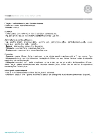 Técnica: Saída de praia estilo kaftan verde
                                                                                                    BR736/11


Criação – Helen Mareth para Coats Corrente
Execução – Maria Aparecida Dourado
Tamanho – único

Material
•Linha Camila (nov. 1000 m): 4 nov. na cor 3021 (verde-mescla).
•Ag. para crochê de aço niquelado Corrente Milward de 1,25 mm.

Abreviaturas e pontos utilizados
•ag. – agulha; arrem. - arrematar; carr. – carreira; corr. – correntinha; p.bx. – ponto baixíssimo; p.b. - ponto
baixo; p.a. – ponto alto; trab. – trabalhe.
•Quadro – acompanhar o respectivo diagrama.
•Triângulo – acompanhar o respectivo diagrama.
•Acabamento – acompanhar o respectivo diagrama.

Execução
•Quadros – monte 10 corr., feche o anel com 1 p.bx. e trab. ao redor. Após concluir a 7ª carr., arrem.. Faça
196 peças unindo-as com p.bx. durante a confecção da última carr. para formar frente e costas. Acompanhe
o esquema para a distribuição.
•Triângulos - monte 9 corr., feche o anel com 1 p.bx. e trab. carr. de ida e volta. Após concluir a 7ª carr.,
arrem.. Faça 2 peças unindo-as com p.bx. durante a confecção da última carr. no decote. Acompanhe o
esquema para a distribuição.

Montagem e acabamento
•Trab. o acabamento contornando o decote, barras e laterais.
•Una frente e costas com 1 ponto invisível nas laterais em cada ponto marcado em vermelho no esquema.




www.coatscrafts.com.br                                                                                         2
 