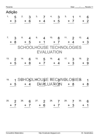 Paciente:                                                                    Data: _____/_____ Receita 11


Adição
 1.                2.          3.                    4.               5.               6.
        5                  3           7                    3                 1                6
      + 3                + 6         + 4                  + 5               + 7              + 2
        8                  9          11                    8                 8                8


 7.        8.     9.
        3       4      4 10.   8 11.   2 12.   4
      + 8     + 5    + 1     + 7     + 4     + 3
       11 SCHOOLHOUSE TECHNOLOGIES
                9      5      15       6       7
                                EVALUATION
13.               14.          15.                  16.               17.              18.
        2                  6           5                    4                 3                2
      + 5                + 8         + 7                  + 4               + 3              + 9
        7                 14          12                    8                 6               11


19.
        1 SCHOOLHOUSE TECHNOLOGIES
           20.
                 3 21.   3 22.   3 23.  7 24.   1
      + 5      + 4  EVALUATION + 8
                       + 7     + 2            + 8
        6        7      10       5     15       9


25.               26.          27.                  28.               29.              30.
        2                  6           2                    7                 7                6
      + 7                + 7         + 6                  + 7               + 3              + 1
        9                 13           8                   14                10                7




Consultório Matemático               http://incalcular.blogspot.com                         Dr. Geralmático
 