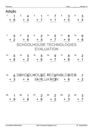 Paciente:                                                                    Data: _____/_____ Receita 12


Adição
 1.                2.          3.                    4.               5.               6.
        1                  4           1                    7                 3                3
      + 6                + 2         + 7                  + 1               + 5              + 4
        7                  6           8                    8                 8                7


 7.        8.     9.
        5       3      2 10.   5 11.   8 12.   9
      + 2     + 6    + 5     + 7     + 9     + 8
        7 SCHOOLHOUSE TECHNOLOGIES 17
                9      7      12      17
                                EVALUATION
13.               14.          15.                  16.               17.              18.
        5                  3           5                    9                 8                2
      + 8                + 2         + 6                  + 7               + 8              + 1
       13                  5          11                   16                16                3


19.
        8 SCHOOLHOUSE TECHNOLOGIES
           20.
                 5 21.   5 22.   6 23.  7 24.   7
      + 3      + 4  EVALUATION + 6
                       + 1     + 3            + 2
       11        9       6       9     13       9


25.               26.          27.                  28.               29.              30.
        1                  1           2                    2                 3                3
      + 9                + 8         + 6                  + 2               + 3              + 7
       10                  9           8                    4                 6               10




Consultório Matemático               http://incalcular.blogspot.com                         Dr. Geralmático
 