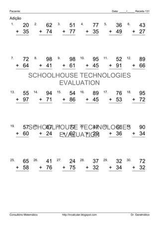 Paciente:                                                                    Data: _____/_____ Receita 131

Adição
 1.                2.           3.                    4.               5.                6.
        20                 62           51                   77                36                43
      + 35               + 74         + 77                 + 35              + 49              + 27
        55                136          128                  112                85                70


 7.                8.           9.                   10.               11.              12.
        72                 98           98                   95                52                89
      + 64               + 41         + 61                 + 45              + 91              + 66
       136                139          159                  140               143               155
              SCHOOLHOUSE TECHNOLOGIES
                     EVALUATION
13.               14.           15.                  16.               17.              18.
        55                 94           54                   89                76                95
      + 97               + 71         + 86                 + 45              + 53              + 72
       152                165          140                  134               129               167


19.
        57SCHOOLHOUSE TECHNOLOGIES
           20.
                 87 21.   77 22.   47 23.   66 24.   90
      + 60     + 24 EVALUATION
                        + 62     + 29     + 36     + 34
       117      111      139       76      102      124


25.               26.           27.                  28.               29.              30.
        65                 41           24                   37                32                72
      + 58               + 76         + 75                 + 32              + 34              + 32
       123                117           99                   69                66               104




Consultório Matemático                http://incalcular.blogspot.com                          Dr. Geralmático
 