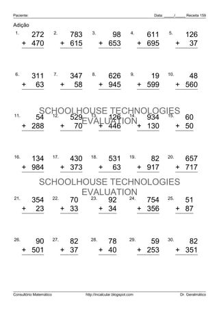 Paciente:                                                                    Data: _____/_____ Receita 159

Adição
 1.                      2.                 3.                      4.               5.
        272                       783               98                      611             126
      + 470                    + 615             + 653                   + 695            + 37
        742                     1.398              751                    1.306             163

 6.                      7.                 8.                      9.              10.
        311                      347                626                     19               48
      + 63                     + 58              + 945                   + 599            + 560
        374                      405              1.571                    618              608

11.
          SCHOOLHOUSE TECHNOLOGIES
         54 12.   529 13.   126 14. 934 15.   60
                     EVALUATION+ 130
      + 288     + 70      + 446             + 50
            342                  599                  572                 1.064             110

16.                      17.               18.                     19.              20.
         134                     430               531                      82               657
      + 984                    + 373             + 63                    + 917            + 717
       1.118                     803               594                     999             1.374
              SCHOOLHOUSE TECHNOLOGIES
                     EVALUATION
21.                      22.               23.                     24.              25.
        354                      70                92                       754             51
      + 23                     + 33              + 34                    + 356            + 87
        377                     103               126                     1.110            138

26.                      27.               28.                     29.              30.
         90                      82                78                       59               82
      + 501                    + 37              + 40                    + 253            + 351
        591                     119               118                      312              433



Consultório Matemático                  http://incalcular.blogspot.com                     Dr. Geralmático
 