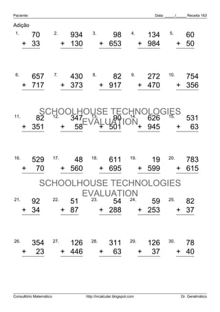 Paciente:                                                                    Data: _____/_____ Receita 163

Adição
 1.                      2.                 3.                      4.               5.
        70                        934               98                      134             60
      + 33                     + 130             + 653                   + 984            + 50
       103                      1.064              751                    1.118            110

 6.                      7.                 8.                      9.              10.
         657                     430                82                     272               754
      + 717                    + 373             + 917                   + 470            + 356
       1.374                     803               999                     742             1.110

11.
          SCHOOLHOUSE TECHNOLOGIES
         82 12.   347 13.    90 14. 626 15.   531
                     EVALUATION+ 945
      + 351     + 58      + 501             + 63
            433                  405                  591                 1.571               594

16.                      17.               18.                     19.              20.
        529                       48                611                     19               783
      + 70                     + 560             + 695                   + 599            + 615
        599                      608              1.306                    618             1.398
              SCHOOLHOUSE TECHNOLOGIES
                     EVALUATION
21.                      22.               23.                     24.              25.
        92                       51                 54                      59              82
      + 34                     + 87              + 288                   + 253            + 37
       126                      138                342                     312             119

26.                      27.               28.                     29.              30.
        354                      126               311                     126              78
      + 23                     + 446             + 63                    + 37             + 40
        377                      572               374                     163             118



Consultório Matemático                  http://incalcular.blogspot.com                     Dr. Geralmático
 