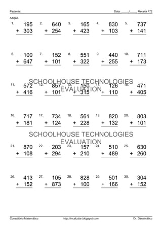 Paciente:                                                                  Data: _____/_____ Receita 172

Adição.

 1.                      2.                3.                      4.              5.
        195                      640              165                     830             737
      + 303                    + 254            + 423                   + 103           + 141
        498                      894              588                     933             878

 6.                      7.                8.                      9.             10.
        100                      152              551                     440             711
      + 647                    + 101            + 322                   + 255           + 173
        747                      253              873                     695             884

11.
          SCHOOLHOUSE TECHNOLOGIES
        572 12.   857 13.   150 14. 126 15.   471
      + 416     + 101EVALUATION+ 110
                          + 315             + 405
            988                  958                 465                  236               876

16.                      17.              18.                     19.             20.
        717                      734              561                     820             803
      + 181                    + 124            + 228                   + 132           + 101
        898                      858              789                     952             904
              SCHOOLHOUSE TECHNOLOGIES
21.             22.
                     EVALUATION
                       23.    24.   25.
        870                      203              157                     510             630
      + 108                    + 294            + 210                   + 489           + 260
        978                      497              367                     999             890

26.                      27.              28.                     29.             30.
        413                      105              828                     501             304
      + 152                    + 873            + 100                   + 166           + 152
        565                      978              928                     667             456



Consultório Matemático                 http://incalcular.blogspot.com                    Dr. Geralmático
 