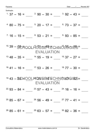 Paciente:                                                      Data: _____/_____ Receita 267

Subtração.

 1.                      2.                             3.
      37 – 16 = 21             90 – 30 = 60                   92 – 43 = 49


 4.                      5.                             6.
      80 – 75 = 5              20 – 17 = 3                    73 – 37 = 36


 7.                      8.                             9.
      16 – 15 = 1              53 – 21 = 32                   93 – 85 = 8


10.               11.
                      71 – 48 = 23 12. 56 – 16
      39 – SCHOOLHOUSE TECHNOLOGIES= 40
           38 = 1
                          EVALUATION
13.                      14.                            15.
      48 – 35 = 13             55 – 19 = 36                   37 – 27 = 10


16.                      17.                            18.
      41 – 16 = 25             53 – 26 = 27                   77 – 30 = 47


19.
      43 – SCHOOLHOUSE TECHNOLOGIES= 21
           23 = 20 20. 25 – 16 = 9 21.
                                       63 – 42
                          EVALUATION
22.                      23.                            24.
      93 – 84 = 9              57 – 43 = 14                   16 – 16 = 0


25.                      26.                            27.
      85 – 67 = 18             56 – 49 = 7                    77 – 41 = 36


28.                      29.                            30.
      85 – 61 = 24             63 – 57 = 6                    82 – 36 = 46




Consultório Matemático         www.matemateens.com.br                        Dr. Geralmático
 