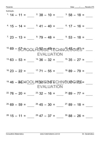 Paciente:                                                      Data: _____/_____ Receita 275

Subtração.

 1.                      2.                             3.
      14 – 11 = 3              38 – 10 = 28                   58 – 18 = 40


 4.                      5.                             6.
      15 – 14 = 1              41 – 40 = 1                    17 – 16 = 1


 7.                      8.                             9.
      23 – 13 = 10             79 – 48 = 31                   53 – 18 = 35


10.
           57 = 12 11. 52 – 49 = 3 12.
      69 – SCHOOLHOUSE TECHNOLOGIES= 1 42 – 41
                          EVALUATION
13.                      14.                            15.
      63 – 53 = 10             36 – 32 = 4                    35 – 27 = 8


16.                      17.                            18.
      23 – 22 = 1              71 – 55 = 16                   89 – 79 = 10


19.
      46 – SCHOOLHOUSE TECHNOLOGIES= 47
           46 = 0 20.
                      52 – 16 = 36 21. 70 – 23
                          EVALUATION
22.                      23.                            24.
      76 – 20 = 56             32 – 16 = 16                   89 – 77 = 12


25.                      26.                            27.
      69 – 59 = 10             45 – 30 = 15                   89 – 18 = 71


28.                      29.                            30.
      15 – 11 = 4              47 – 37 = 10                   88 – 26 = 62




Consultório Matemático         www.matemateens.com.br                        Dr. Geralmático
 