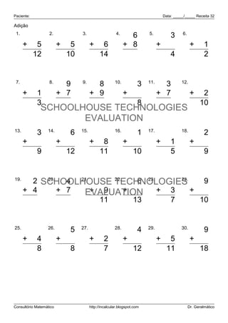 Paciente: Data: _____/_____ Receita 32
Consultório Matemático http://incalcular.blogspot.com Dr. Geralmático
Adição
1.
7
5
12
+
2.
5
5
10
+
3.
8
6
14
+
4.
6
8
14
+
5.
3
1
4
+
6.
1
1
2
+
7.
2
1
3
+
8.
9
7
16
+
9.
8
9
17
+
10.
3
5
8
+
11.
3
7
10
+
12.
8
2
10
+
13.
3
6
9
+
14.
6
6
12
+
15.
3
8
11
+
16.
1
9
10
+
17.
4
1
5
+
18.
2
7
9
+
19.
2
4
6
+
20.
4
7
11
+
21.
2
9
11
+
22.
6
7
13
+
23.
4
3
7
+
24.
9
1
10
+
25.
4
4
8
+
26.
5
3
8
+
27.
5
2
7
+
28.
4
8
12
+
29.
6
5
11
+
30.
9
9
18
+
SCHOOLHOUSE TECHNOLOGIES
EVALUATION
SCHOOLHOUSE TECHNOLOGIES
EVALUATION
 