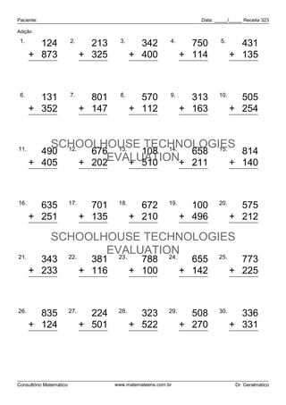 Paciente:                                                            Data: _____/_____ Receita 323

Adição

 1.                      2.              3.                 4.               5.
        124                      213            342                 750             431
      + 873                    + 325          + 400               + 114           + 135
        997                      538            742                 864             566

 6.                      7.              8.                 9.              10.
        131                      801            570                 313             505
      + 352                    + 147          + 112               + 163           + 254
        483                      948            682                 476             759

11.
          SCHOOLHOUSE TECHNOLOGIES
        490 12.   676 13.   108 14. 658 15.   814
      + 405     + 202EVALUATION+ 211
                          + 510             + 140
            895                  878             618                869               954

16.                      17.            18.                 19.             20.
        635                      701            672                 100             575
      + 251                    + 135          + 210               + 496           + 212
        886                      836            882                 596             787
              SCHOOLHOUSE TECHNOLOGIES
21.             22.
                     EVALUATION
                       23.    24.   25.
        343                      381            788                 655             773
      + 233                    + 116          + 100               + 142           + 225
        576                      497            888                 797             998

26.                      27.            28.                 29.             30.
        835                      224            323                 508             336
      + 124                    + 501          + 522               + 270           + 331
        959                      725            845                 778             667



Consultório Matemático                 www.matemateens.com.br                      Dr. Geralmático
 