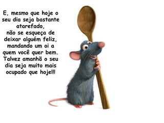 E, mesmo que hoje o
seu dia seja bastante
      atarefado,
  não se esqueça de
 deixar alguém feliz,
  mandando um oi a
quem você quer bem.
Talvez amanhã o seu
 dia seja muito mais
  ocupado que hoje!!!
 