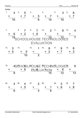 Paciente:                                                                     Data: _____/_____ Receita 39

Adição
 1.                2.           3.                    4.               5.               6.
         4                 5                  1               7                 3               8
      + 6                + 7          +       5            + 7               + 7              + 7
        10                12                  6              14                10              15


 7.                8.           9.                   10.               11.              12.
         9                 7            7                     2                 8                     4
      + 6                + 2          + 8                  + 8               + 4              +       3
        15                 9           15                    10                12                     7
              SCHOOLHOUSE TECHNOLOGIES
                     EVALUATION
13.               14.           15.                  16.               17.              18.
        3                   5                 1              8                 9                8
      + 5                + 5          +       1            + 2               + 7              + 3
        8                  10                 2             10                16               11


19.           20.
                    5 21.   5 22.
            4SCHOOLHOUSE TECHNOLOGIES6 23.  6 24.    6
      +     4     + 6  EVALUATION + 6
                          + 4     + 9             + 7
            8      11       9       15     12       13


25.               26.           27.                  28.               29.              30.
            4              4                  2                    5           3                7
      +     2            + 5          +       2            +       1         + 6              + 9
            6              9                  4                    6           9               16




Consultório Matemático                http://incalcular.blogspot.com                         Dr. Geralmático
 