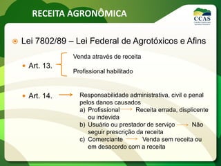 RECEITA AGRONÔMICA
 Lei 7802/89 – Lei Federal de Agrotóxicos e Afins
 Art. 13.
 Art. 14.
Venda através de receita
Profissional habilitado
Responsabilidade administrativa, civil e penal
pelos danos causados
a) Profissional Receita errada, displicente
ou indevida
b) Usuário ou prestador de serviço Não
seguir prescrição da receita
c) Comerciante Venda sem receita ou
em desacordo com a receita
 