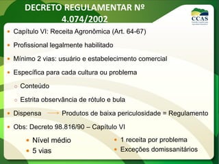 DECRETO REGULAMENTAR Nº
4.074/2002
 Capítulo VI: Receita Agronômica (Art. 64-67)
 Profissional legalmente habilitado
 Mínimo 2 vias: usuário e estabelecimento comercial
 Específica para cada cultura ou problema
○ Conteúdo
○ Estrita observância de rótulo e bula
 Dispensa Produtos de baixa periculosidade = Regulamento
 Obs: Decreto 98.816/90 – Capítulo VI
 Nível médio
 5 vias
 1 receita por problema
 Exceções domissanitários
 