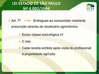 LEI ESTADO DE SÃO PAULO
Nº 4.002/1984
 Art. 7º Entregues ao consumidor mediante
prescrição através de receituário agronômico
 Exclui classe toxicológica IV
 2 vias
 Cada receita emitida após visita do profissional
à propriedade agrícola
 