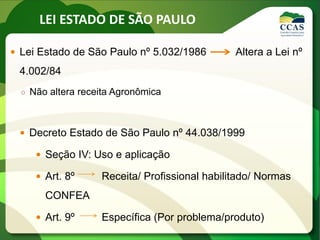 LEI ESTADO DE SÃO PAULO
 Lei Estado de São Paulo nº 5.032/1986 Altera a Lei nº
4.002/84
○ Não altera receita Agronômica
 Decreto Estado de São Paulo nº 44.038/1999
 Seção IV: Uso e aplicação
 Art. 8º Receita/ Profissional habilitado/ Normas
CONFEA
 Art. 9º Específica (Por problema/produto)
 