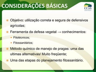 CONSIDERAÇÕES BÁSICAS
 Objetivo: utilização correta e segura de defensivos
agrícolas;
 Ferramenta da defesa vegetal → conhecimentos:
 Fitotécnicos;
 Fitossanitários;
 Método químico de manejo de pragas: uma das
ultimas alternativas/ Muito freqüente;
 Uma das etapas do planejamento fitossanitário.
 