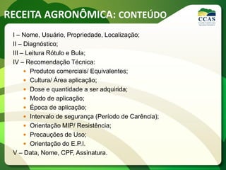 RECEITA AGRONÔMICA: CONTEÚDO
I – Nome, Usuário, Propriedade, Localização;
II – Diagnóstico;
III – Leitura Rótulo e Bula;
IV – Recomendação Técnica:
 Produtos comerciais/ Equivalentes;
 Cultura/ Área aplicação;
 Dose e quantidade a ser adquirida;
 Modo de aplicação;
 Época de aplicação;
 Intervalo de segurança (Período de Carência);
 Orientação MIP/ Resistência;
 Precauções de Uso;
 Orientação do E.P.I.
V – Data, Nome, CPF, Assinatura.
 