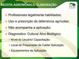 RECEITA AGRONÔMICA: ELABORAÇÃO
 Profissionais legalmente habilitados;
 Uso e prescrição de defensivos agrícolas;
 Não acompanha a aplicação;
 Diagnostico: Cultura/ Alvo Biológico;
 Nível do Usuário/ Capacitação;
 Local de Preparação de Calda/ Aplicação;
 Equipamentos de Aplicação.
 