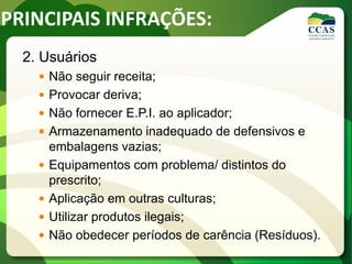 2. Usuários
 Não seguir receita;
 Provocar deriva;
 Não fornecer E.P.I. ao aplicador;
 Armazenamento inadequado de defensivos e
embalagens vazias;
 Equipamentos com problema/ distintos do
prescrito;
 Aplicação em outras culturas;
 Utilizar produtos ilegais;
 Não obedecer períodos de carência (Resíduos).
PRINCIPAIS INFRAÇÕES:
 