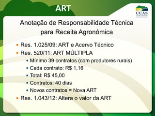Anotação de Responsabilidade Técnica
para Receita Agronômica
 Res. 1.025/09: ART e Acervo Técnico
 Res. 520/11: ART MÚLTIPLA
 Mínimo 39 contratos (com produtores rurais)
 Cada contrato: R$ 1,16
 Total: R$ 45,00
 Contratos: 40 dias
 Novos contratos = Nova ART
 Res. 1.043/12: Altera o valor da ART
ART
 