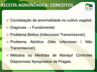 RECEITA AGRONÔMICA: CONCEITOS
 Constatação de anormalidade no cultivo vegetal;
 Diagnose → Fundamental;
 Problema Biótico (Infeccioso/ Transmissível);
 Problema Abiótico (Não Infeccioso / Não
Transmissível);
 Métodos ou Medidas de Manejo/ Controles
Disponíveis/ Apropriados de Pragas;
 