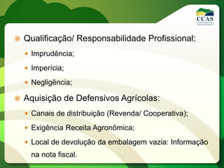  Qualificação/ Responsabilidade Profissional:
 Imprudência;
 Imperícia;
 Negligência;
 Aquisição de Defensivos Agrícolas:
 Canais de distribuição (Revenda/ Cooperativa);
 Exigência Receita Agronômica;
 Local de devolução da embalagem vazia: Informação
na nota fiscal.
 