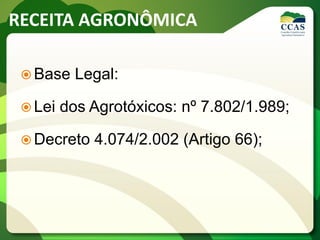 RECEITA AGRONÔMICA
 Base Legal:
 Lei dos Agrotóxicos: nº 7.802/1.989;
 Decreto 4.074/2.002 (Artigo 66);
 
