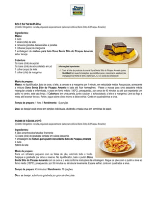 BOLO DA TIA NASTÁCIA
(Crédito Obrigatório: receita preparada especialmente pela marca Dona Benta Sítio do Picapau Amarelo)

Ingredientes:
Massa
3 ovos
1 xícara (chá) de leite
2 cenouras grandes descascadas e picadas
3 colheres (sopa) de margarina
1 embalagem de mistura para bolo Dona Benta Sítio do Picapau Amarelo
sabor laranja

Cobertura
¾ xícara (chá) de açúcar
¾ xícara (chá) de achocolatado em pó            Informações importantes:
1 colher (sopa) de leite                            Toda a linha de produtos da marca Dona Benta Sítio do Picapau Amarelo possui
1 colher (chá) de margarina                         NutriMais® em suas formulações, que contribui para o crescimento saudável das
                                                    crianças por ser fonte de ferro, vitaminas A, C, D e outras do complexo B

Modo de preparo:
Massa: no liquidificador, bata os ovos, o leite, a cenoura e a margarina por 1 minuto, em velocidade média. Aos poucos, acrescente
a mistura Dona Benta Sítio do Picapau Amarelo e bata até ficar homogêneo. Passe a massa para uma assadeira média
retangular untada e enfarinhada, e asse em forno médio (180ºC), preaquecido, por cerca de 40 minutos ou até que espetando um
palito no centro, este saia limpo. // Cobertura: em uma panela, junte o açúcar, o achocolatado, o leite e a margarina. Leve ao fogo e
mexa até levantar fervura. Retire, jogue sobre o bolo morno e deixe esfriar. Corte em quadradinhos e sirva.

Tempo de preparo: 1 hora // Rendimento: 12 porções

Dica: se desejar asse o bolo em porções individuais, dividindo a massa crua em forminhas de papel.



PUDIM DE PÃO DA VOVÓ
(Crédito Obrigatório: receita preparada especialmente pela marca Dona Benta Sítio do Picapau Amarelo)

Ingredientes:
4 pães amanhecidos fatiados finamente
½ xícara (chá) de goiabada cortada em cubos pequenos
1 embalagem de mistura para pudim Dona Benta Sítio do Picapau Amarelo
3 ovos
500ml de leite

Modo de preparo:
Forre um refratário pequeno com as fatias de pão, cobrindo todo o fundo.
Salpique a goiabada por cima e reserve. No liquidificador, bata o pudim Dona
Benta Sítio do Picapau Amarelo com os ovos e o leite conforme instruções da embalagem. Regue os pães com o pudim e leve ao
forno médio (180ºC), preaquecido, por 35 minutos ou até dourar levemente. Espere esfriar, corte em quadrados e sirva.

Tempo de preparo: 45 minutos // Rendimento: 18 porções

Dica: se desejar, substitua a goiabada por gotas de chocolate.
 