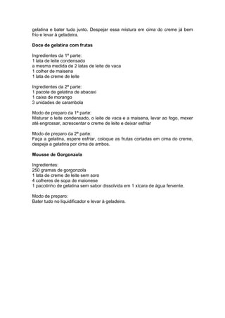 gelatina e bater tudo junto. Despejar essa mistura em cima do creme já bem
frio e levar à geladeira.

Doce de gelatina com frutas

Ingredientes da 1ª parte:
1 lata de leite condensado
a mesma medida de 2 latas de leite de vaca
1 colher de maisena
1 lata de creme de leite

Ingredientes da 2ª parte:
1 pacote de gelatina de abacaxi
1 caixa de morango
3 unidades de carambola

Modo de preparo da 1ª parte:
Misturar o leite condensado, o leite de vaca e a maisena, levar ao fogo, mexer
até engrossar, acrescentar o creme de leite e deixar esfriar

Modo de preparo da 2ª parte:
Faça a gelatina, espere esfriar, coloque as frutas cortadas em cima do creme,
despeje a gelatina por cima de ambos.

Mousse de Gorgonzola

Ingredientes:
250 gramas de gorgonzola
1 lata de creme de leite sem soro
4 colheres de sopa de maionese
1 pacotinho de gelatina sem sabor dissolvida em 1 xícara de água fervente.

Modo de preparo:
Bater tudo no liquidificador e levar à geladeira.
 