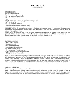 COSTA MARTEN
                                              Dicas e Receitas


FRANGO RECHEADO
(Receita para 4 Pessoas)
Ingredientes:1 frango com 1 kg
100 g de fígado de frango picado
100 g de carne picada
1 ovo
15 g de miolo de pão ralado, sal, pimenta e estragão seco
100 g de margarina
100 g de cogumelos laminados
1 colher de salsa picada e 1 pouco de natas

MODO DE PREPARO :Prepare o frango. Misture o fígado, a carne picada, o ovo e o pão ralado. Depois de tudo
bem ligado, tempere com sal, pimenta e estragão. Recheie o frango com este preparado, cozendo depois a
abertura com agulha e linha.
Aqueça 100 g de margarina num tacho, introduza o frango e deixe alourar de todos os lados. Regue com um
pouco de vinho ou água para evitar queimar. Tape e deixe cozer durante cerca de 1 hora, em lume brando.
Retire o frango do tacho e junte ao molho os cogumelos, a salsa picada e as natas.



FILÉ COM COGUMELOS
- 600 g de filé mignon
- Óleo para pincelar
- 1/4 xícara de manteiga
- 1 cebola grande, bem picada
- 1 colher (sopa) de açúcar
- 1/4 de xícara de vinho tinto seco
- 500 g de cogumelo fresco (champignon)
- Sal e pimenta-do-reino a gosto

Modo de Fazer: Corte o filé em pedaços de 10 cm, no sentido da largura. Corte cada pedaço ao meio, no sentido
do comprimento. Tempere com sal e pimenta e unte com óleo. Frite a cebola na manteiga, em fogo baixo, até
dourar. Junte o açúcar e doure em fogo forte. Adicione o vinho e misture bem. Acrescente os cogumelos,
tempere e, quando levantar fervura, retire do fogo. Leve ao fogo uma frigideira, de preferência de ferro, e
deixe aquecer bem. Grelhe dois ou três bifes de cada vez no ponto desejado e sirva com o molho de cogumelo.



SALADA DE COGUMELOS
Preparar com pelo menos 1 dia de antecedência.
Lavar 250 g de cogumelos frescos, ferver durante 2 min. em 1L de água. 1 colher (sopa) de vinagre. Escorrer a
água e temperar os cogumelos ainda quentes com azeite, vinagre, sal, cebola, limão, pimenta e um pouco de
orégão.Utilizar depois de frio, de preferência no dia seguinte, juntamente com tomate, alface e outros legumes.
 